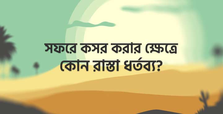 সফরে কসর করার ক্ষেত্রে কোন রাস্তা ধর্তব্য?